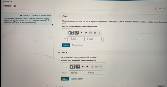 CCH 14 Hw Problem 14.62 )16 of 18 Review 1 Constants 1 Periodic Table Part A The ultrasonic transducer used in a medical utrasound imaging SHM at 1.0 MHǐ byaneloctromagnetic col. The maximum nestoring fonce that can be applied to the disk without breaking disk? is 32,000 N, What is the maximum oscilation amplitude thet wont rupture the Express your answer with the appropriate units A- Value Units Submit Request Answer Part B What the dsks maximum speed ฮ! this amplade? Express your answer with the approprlate units Value Units Submt Request Answer