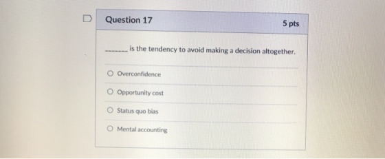 D Question 17 5 pts is the tendency to avoid making a decision altogether. O Overconfidence O Opportunity cost Status quo bias Mental accounting