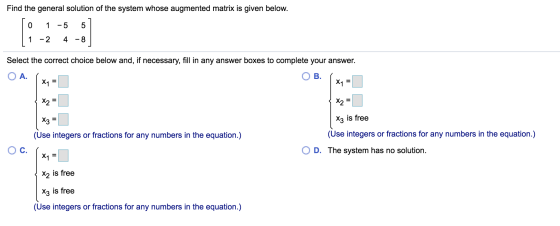 Find the general solution of the system whose augmented matrix is given below. 0 1 -5 5 1 -2 4 -8 Select the correct choice b