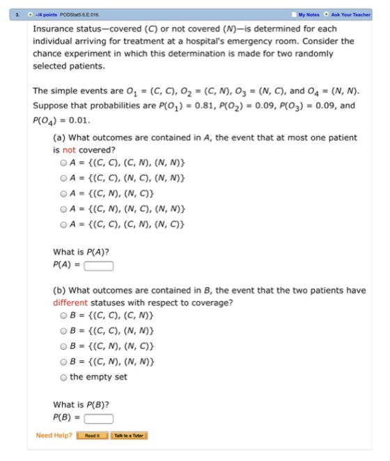 -4 points PODStars&E.016 Insurance status-covered (C) or not covered (N)-is determined for each individual arriving for treatment at a hospitals emergency room. Consider the chance experiment in which this determination is made for two randomly selected patients My Notes Ask Your The simple events are O1 -(C, C), o2-(C, N), O3-(N, C), and O4-(N, N) Suppose that probabilities are P(O1)-0.81, P(O2)0.09, P(O3)0.09, and PO4) 0.01 (a) What outcomes are contained in A, the event that at most one patient is not covered? OA = {(C, C), (C, N), (N, N)) OA(C, C), (N, C), (N, N)) OA = {(C, N), (N, C)) A = {(C, N), (N, C), (N, N)) OA = {(C, C), (C, / ), (N, C)) What is P(A)? P(A) (b) What outcomes are contained in B, the event that the two patients have different statuses with respect to coverage? O B(C, C), (C, N)) O B(C, C), (N, N)) O B-(C, N), (N, C)) O B (C, N), (N, N)) the empty set What is P(B)? P(B) Need Help? Talk to Tuer