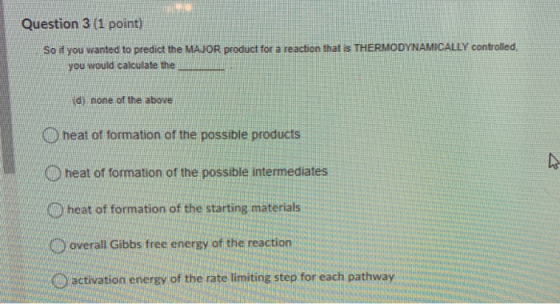 Question 3 (1 point) So if you wanted to predict the MAJOR product for a reaction that is THERMODYNAMICALLY controlled, you w