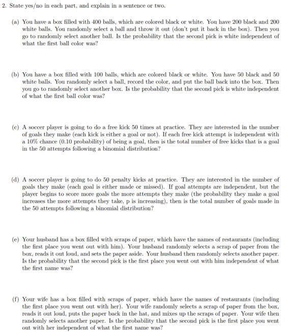 2. State yes/no in each part, and explain in a sentence or two (a) You have a box filled with 400 balls, which are colored black or white. You have 200 black and 200 white balls. You randomly select a ball and throw it out (dont put it back in the box). Then yoiu go to randomly select another ball. Is the probability that the second pick is white independent of what the first ball color was? (b) You have a box filled with 100 balls, which are colored black or white. You have 50 black and 50 white balls. You randomly select a ball, record the color, and put the ball back into the box. Then you go to randomly select another box. Is the probability that the second pick is white independent of what the first ball color was? (c) A soccer player is going to do a free kick 50 times at practice. They are interested in the number of goals they make (each kick is either a goal or not). If each free kick attempt is independent with a 10% chance (0.10 probability) of being a goal, then is the total number of free kicks that is a goal in the 50 attempts following a binomial distribution? (d) A soccer player is going to do 50 penalty kicks at practice. They are interested in the number of goals they make (each goal is either made or missed). If goal attempts are independent, but the player begins to score more goals the more attempts they make (the probability they make a goal increases the more attempts they take, p is increasing), then is the total number of goals made in the 50 attempts following a binomial distribution? (e) Your husband has a box filled with scraps of paper, which have the names of restaurants (including the first place you went out with him). Your husband randomly selects a scrap of paper from the box, reads it out loud, and sets the pape Is the probability that the second pick is the first place you went out with him independent of what the first name was? r aside. Your husband then randomly selects another paper (f) Your wife has a box filled with scraps of paper, which have the names of restaurants (including the first place you went out with her). Your wife randomly selects a scrap of paper from the box reads it out loud, puts the paper back in the hat, and mixes up the scraps of paper. Your wife then randomly selects another paper. Is the probability that the second pick is the first place you went out with her independent of what the first name was?