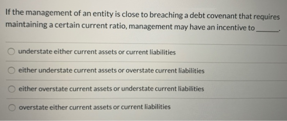 If the management of an entity is close to breaching a debt covenant that requires maintaining a certain current ratio, manag