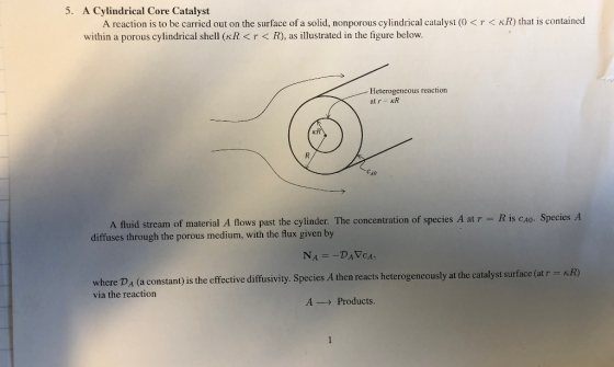 5. A Cylindrical Core Catalyst A reaction is to be carried out on the surface of a solid, nonporous cylindrical catalyst (0T< KR) that is contained within a porous cylindrical shell (KR <r< R), as illustrated in the figure below. Heterogeneous reaction at rR A fluid stream of material A flows past the cylinder. The concentration of species A at r diffuses through the porous medium, with the flux given by R is cAo. Species rface (atr - KR) where DA (a constant) is the effective diffusivity. Species A then reacts heterogeneously at the catalyst su via the reaction A--> Products.