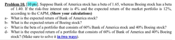 Problem 10. [10 pts].Suppose Bank of America stock has a beta of 1.65, whereas Boeing stock has a beta of 1.40. If the risk-free interest rate is 4% and the expected return of the market portfolio is 12%, according to the CAPM, (Show your calculations) a- What is the expected return of Bank of America stock? b- What is the expected return of Boeing stock? c-What is the beta of a portfolio that consists of 60% Bank of America stock and 40% Boeing stock? d-What is the expected return of a portfolio that consists of 60% of Bank of America and 40% Boeing stock? (Make sure to solve it in two ways)