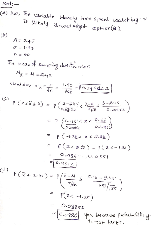 sol:- (a) No, the variable Weekly time spent watching is likely skewed sight. options) tiv (b) 11=2.45 6=1.93 n = 60 The mean