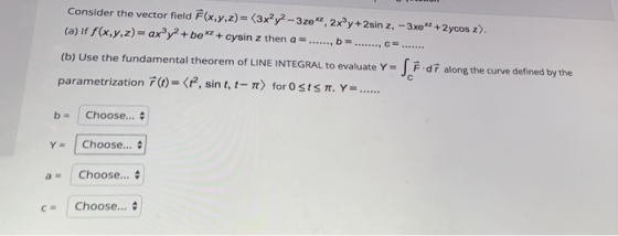 b- Consider the vector field F(x,y,z)= (3x²y2-3ze, 2xy +2sin z, - 3x02 + 2ycos z). (a) if f(x,y,z) = axºy2+be*2 + cysin z the
