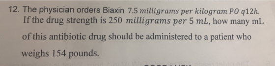 12. The physician orders Biaxin 7.5 milligrams per kilogram PO q12h. If the drug strength is 250 milligrams per 5 mL, how man