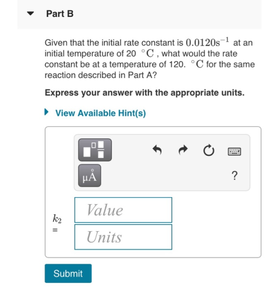 Part B Given that the initial rate constant is 0.0120s at an initial temperature of 20 °C, what would the rate constant be at