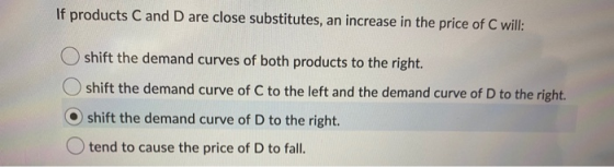 If products C and D are close substitutes, an increase in the price of C will: O shift the demand curves of both products to