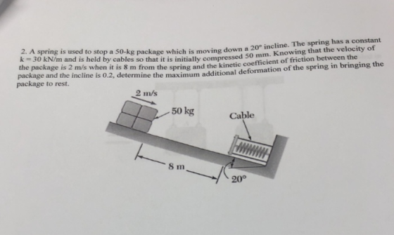 ing has a constant 2. A spring is used to stop a 50-kg package which is moving down a k-30 kN/m and is held by cables so that it is initially compressed 20° incline. The spr micjent of friction between the 50 mm. Knowing that the velocity of the package is 2 m/s when it is 8 m from th package and the incline is 0.2, determine the r package to rest. e spring and the kinetic coefficient of friction between the maximum additional deformation of the spring in bringing the 2 m/s 50 kg Cable 8 m 20°