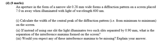 (d) (8 marks) An aperture in the form of a narrow slit 0.28 mm wide forms a diffraction pattern on a screen placed 7.0 m away