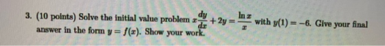 dy 3. (10 points) Solve the initial value problem - dr answer in the form y=f(x). Show your work. + 2y = In z with y(1) = -6.