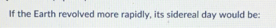 If the Earth revolved more rapidly, its sidereal day would be: