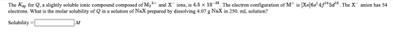 The Ksp for Q, a slightly soluble ionic compound composed of M,2+ and X ions, is 4.5 x 10-29. The electron configuration of M
