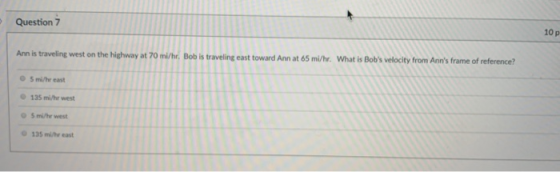 10 p Question 7 What is Bobs velocity from Anns frame of reference? An is traveling west on the highway at 70 mi/hr. Bob is traveling east toward Ann at 65 mi/hr. 5 mi/hr east 135 mi/hr west 5 mi/hr west 135 mi/hr east