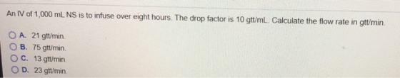 An IV of 1,000 mL NS is to infuse over eight hours. The drop factor is 10 gtt/mL. Calculate the flow rate in gttmin O A. 21 g