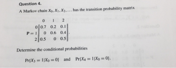 Question 4. A Markov chain Xo. Xi, X2.... has the transition probability matrix 00.7 0.2 0.1 2 0.5 0 0.5 Determine the conditional probabilities P 1 0 0.6 0.4