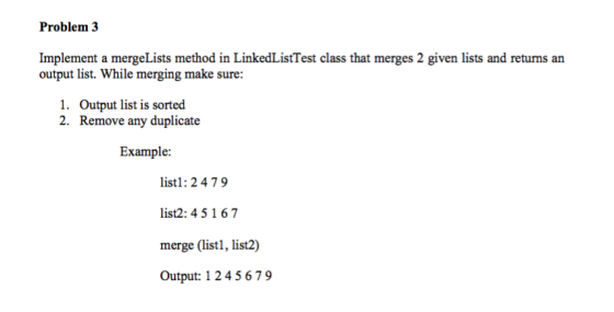 Problem 3 Implement a mergeLists method in LinkedListTest class that merges 2 given lists and returns an output list. While merging make sure: 1. Output list is sorted 2. Remove any duplicate Example: listl: 2 479 list2: 4 5 167 merge (listl, list2) Output: 1 2 45679