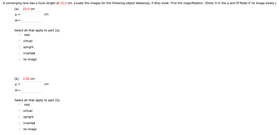 A converging lens has a focal length of 23.0 cm. Locate the images for the following object distances, if they exist. Find th