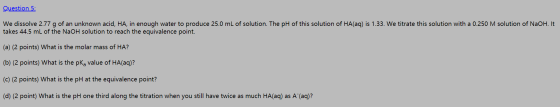 Question 5: We dissolve 2.77 g of an unknown acid, HA, in enough water to produce 25.0 mL of solution. The pH of this solutio