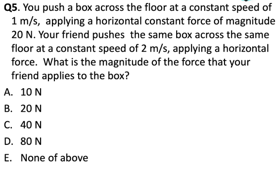 as. You push a box across the floor at a constant speed of 1 m/s, applying a horizontal constant force of magnitude 20 N. Your friend pushes the same box across the same floor at a constant speed of 2 m/s, applying a horizontal force. What is the magnitude of the force that your friend applies to the box? A. 10 N B. 20 N C. 40 N D. 80 N E. None of above