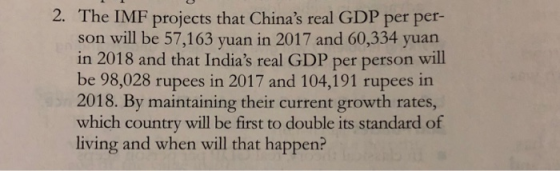 2. The IMF projects that Chinas real GDP per per- son will be 57,163 yuan in 2017 and 60,334 yuan in 2018 and that Indias real GDP per person will be 98,028 rupees in 2017 and 104,191 rupees in 2018. By maintaining their current growth rates, which country will be first to double its standard of living and when will that happen?