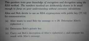This question tests your knowleige of encryption and decryption wsing the RSA method. The numbers insole ed are delilerotely chosen to be mall enough to focus on gown understanding without eroessive colculatioms. Alice and Bob decide to use an RSA eryptosystem with public key (77,13) for communication. (a) Alice wants to send Bob the message m 22. Determine Alices ciphertext c. (b) Determine Bobs private (c) Carry out Bobs decryption of Alies ciplaertext and conupare his result with Alices message