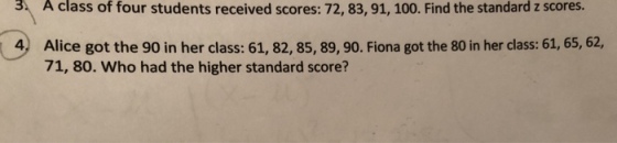 3 A class of four students received scores: 72, 83, 91, 100. Find the standard z scores. Alice got the 90 in her class: 61, 82, 85, 89, 90. Fiona got the 80 in her class: 61, 65, 62, 71, 80. Who had the higher standard score? 4)