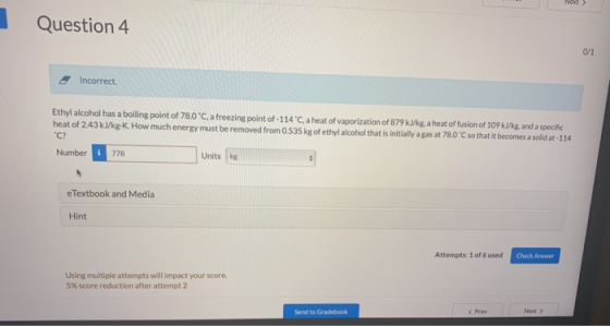 Question 4 Incorrect. Ethyl alcohol has a bolling point of 780°C a freezing point of-1 14 С a heat of vaporization of 879 kJkg a heat of fusion of 109 kle and a specific C? Number778 heat of 243kJkgK. Howmuch enersy must be removed from Os535 kg of ethylalcoho that sinitialy gas at 780 C so that i becomes a sold a 114 Units kg eTextbook and Media Hint Attempts: 1 of 6 used Check Answer Using multiple attempts will impact your score 5% score reduction after attempt 2 Prev Next > Send to Gradebook