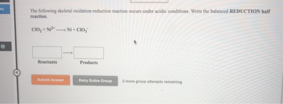 The following skeletal oxidation-reduction reaction occurs under acidic conditions. Write the balanced REDUCTION half reaction. Reactants Products Submit Answer Retry Entire Group 2 more group attempts remaining