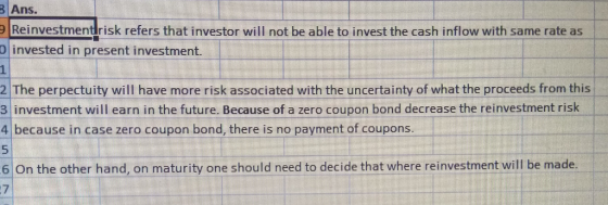Ans Reinvestmentrisk refers that investor will not be able to invest the cash inflow with same rate as O invested in present investment. 1 2 The perpectuity will have more risk associated with the uncertainty of what the proceeds from this 3 investment will earn in the future. Because of a zero coupon bond decrease the reinvestment risk 4 because in case zero coupon bond, there is no payment of coupons 6 On the other hand, on maturity one should need to decide that where reinvestment will be made 7