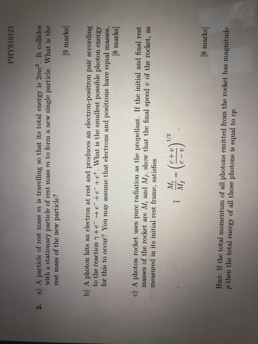 PHYS10121 a) A particle of rest mass m is travelling so that its total energy is 2mc. It collides with a stationary particle of rest mass m to form a new single particle. What is the 2. rest mass of the new particle? 9 marks] b) A photon hits an electron at rest and produces an electron-positron pair according to the reaction γ+ e- e + e-+e+, what is the smallest possible photon energy for this to occur? You may assume that electrons and positrons have equal masses [8 marks) c) A photon rocket uses pure radiation as the propellant. If the initial and final rest masses of the rocket are M, and Mr, show that the final speed v of the rocket, as measured in its initial rest frame, satisfies M, (c+u 8 marks Hint: If the total momentum of all photons emitted from the rocket has magnitude p then the total energy of all those photons is equal to cp.