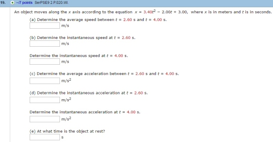 19. +-7 points SerPSE9 2.P.020 WI. An object moves along the x axis according to the equation x = 3.40t2-2.00t + 3.00, where x is in meters and t is in seconds. (a) Determine the average speed between t = 2.60 s and t = 4.00 s. m/s (b) Determine the instantaneous speed at t = 2.60 s. m/s Determine the instantaneous speed at t = 4.00 s. m/s (c) Determine the average acceleration between t = 2.60 s and t= 4.00 s. m/s2 (d) Determine the instantaneous acceleration at t = 2.60 s m/s2 Determine the instantaneous acceleration at t = 4.00 s. m/s (e) At what time is the object at rest?