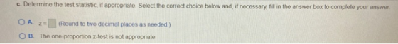 c. Determine the test statistic, if appropriate. Select the correct choice below and, if necessary, fill in the answer box to