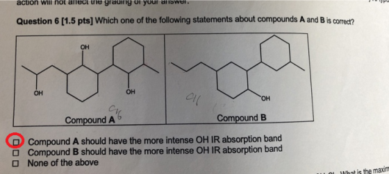 action will not ariect tne gradirig oi your ans Question 6 [1.5 pts] Which one of the following statements about compounds A and B is corredt? он он он el он Compound A Compound B Compound A should have the more intense OH IR absorption band O O Compound B should have the more intense OH IR absorption band None of the above MIhnt is the maxim