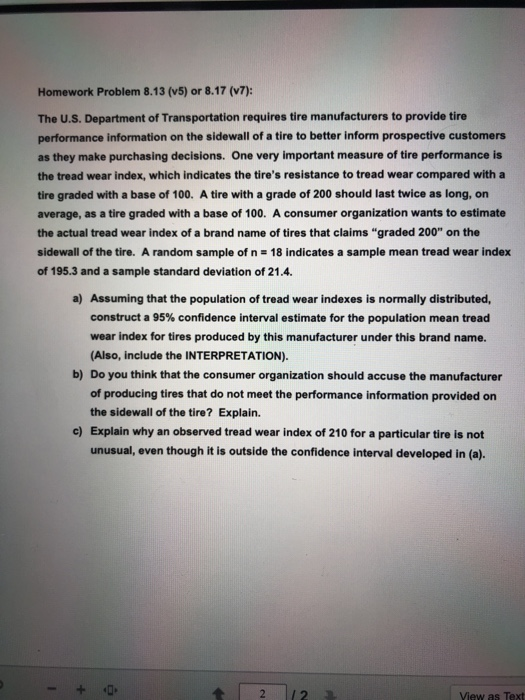 Homework Problem 8.13 (v5) or 8.17 (v7): The U.S. Department of Transportation requires tire manufacturers to provide tire performance information on the sidewall of a tire to better inform prospective customers as they make purchasing decisions. One very important measure of tire performance is the tread wear index, which indicates the tires resistance to tread wear compared with a tire graded with a base of 100. A tire with a grade of 200 should last twice as long, on average, as a tire graded with a base of 100. A consumer organization wants to estimate the actual tread wear index of a brand name of tires that claims graded 200 on the sidewall of the tire. A random sample of n 18 indicates a sample mean tread wear index of 195.3 and a sample standard deviation of 21.4. a) Assuming that the population of tread wear indexes is normally distributed, construct a 95% confidence interval estimate for the population mean tread wear index for tires produced by this manufacturer under this brand name. (Also, include the INTERPRETATION). b) Do you think that the consumer organization should accuse the manufacturer of producing tires that do not meet the performance information provided on the sidewall of the tire? Explain. c) Explain why an observed tread wear index of 210 for a particular tire is not unusual, even though it is outside the confidence interval developed in (a). 42 2 View as Text