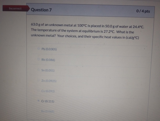 Incorrect Question 7 0/4 pts 63.0 g of an unknown metal at 100°C is placed in 50.0 g of water at 24.4°C. The temperature of t