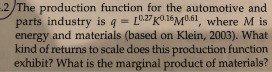 2 /The production function for the automotive and where M is energy and materials (based on Klein, 2003). What kind of returns to scale does this production function exhibit? What is the marginal product of materials? industry is q 10.27 K0.16M0.61 pa rts ,
