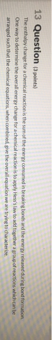 13 Question (3 points) The enthalpy change for a chemical reaction is the sum of the energy consumed in breaking bonds and th