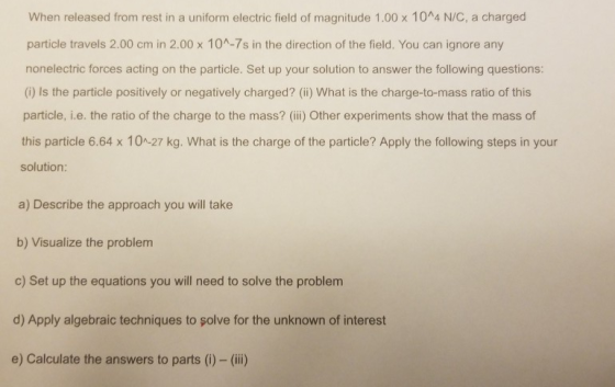 When released from rest in a uniform electric field of magnitude 1.00 x 10^4 N/C, a charged particle travels 2.00 cm in 2.00 x 10A-7s in the direction of the field. You can ignore any nonelectric forces acting on the particle. Set up your solution to answer the following questions: (i) Is the particle positively or negatively charged? (ii) What is the charge-to-mass ratio of this particle, i.e. the ratio of the charge to the mass? (ii) Other experiments show that the mass of this particle 6.64 x 10-27 kg. What is the charge of the particle? Apply the following steps in your solution: a) Describe the approach you will take b) Visualize the problem c) Set up the equations you will need to solve the problem d) Apply algebraic techniques to solve for the unknown of interest e) Calculate the answers to parts (i)- (ii)