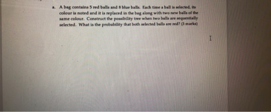 a. A bag contains 5 red balls and 8 blue balls. Each time a ball is selected, its colour is noted and it is replaced in the b