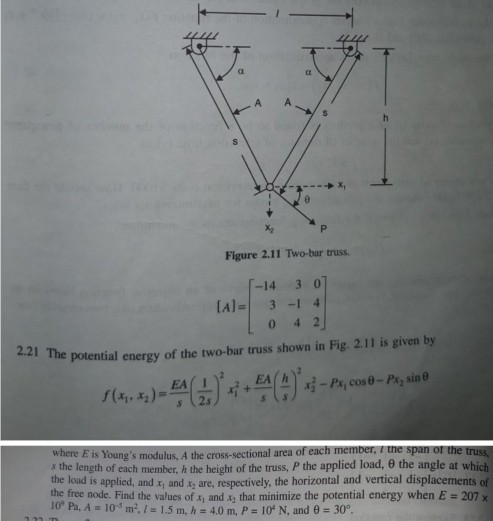 Figure 2.11 Two-bar truss. -14 3 0 3-1 [A]=1 4 2.21 The potential energy of the two-bar truss shown in Fig. 2.11 is given by s (2s where E is Youngs modulus, A the cross-sectional area of each member, I the span or the tru s the length of each member, h the height of the truss the applied load, θ the angle at which the load is applied, and x and x are, respectively, the horizontal and vertical displacements of the free node. Find the values of xi and x that minimize the potential energy when E 207 x 10, Pa. A=10-5 m?. / = 1.5 m, h 4.0 m, P=10° N, and θ = 30°.