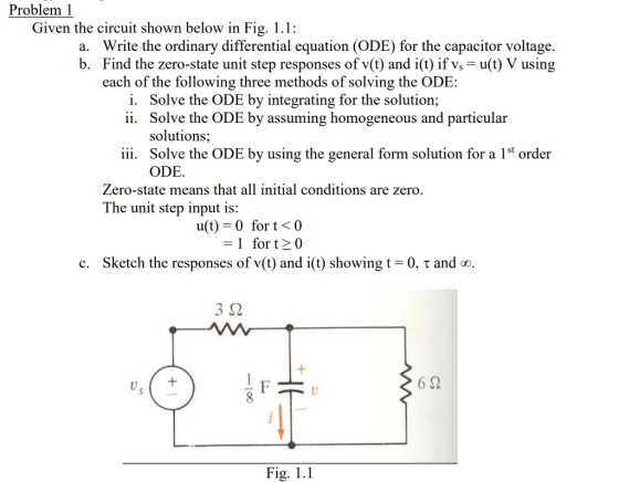 Problem 1 Given the circuit shown below in Fig. 1.1: Write the ordinary differential equation (ODE) for the capacitor voltage. Find the zero-state unit step responses of v(t) and i(t) if vs-u(t) V using each of the following three methods of solving the ODE: a. b. i. ii. Solve the ODE by integrating for the solution; Solve the ODE by assuming homogeneous and particular solutions; Solve the ODE by using the general form solution for a 1st order ODE. iii. Zero-state means that all initial conditions are zero. The unit step input is: u(t) 0 for t< 0 -1 fort0 Sketch the responses of v(t) and i(t) showing t-0, τ and oo 3 S2 U) 6 52 U) Fig. 1.1