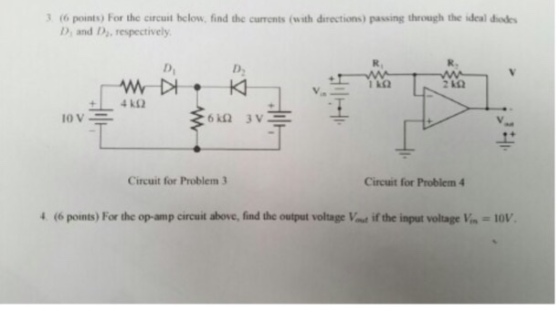 3t6 points) For the circuit helow, find the currents (with directions) passing through the ideal diode D, and D, respectively R, R. Di D, 2 k02 Circuit for Problem 3 Circuit for Problem 4 4 (6 points) For the op-amp circuit above, find the output voltage Vat if the input voltage Vin = 10V.