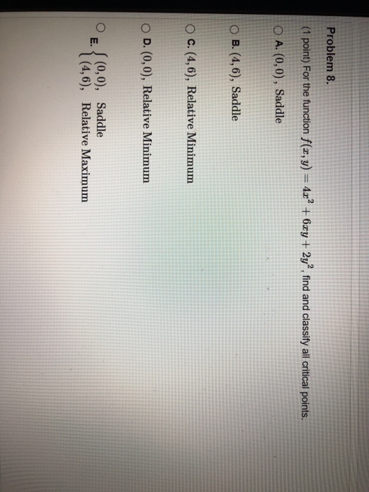 Problem 8. (1 point) For the function f(x,y) = 4x² + 6xy + 2y”, find and classify all critical points. O A. (0,0), Saddle O B