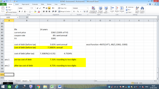 BOND (Autosaved) (Autosaved) Microsoft Excel Home nert Page Layout Formulas Data Review View dd-Ins s Cut aCopy E AutoSum ー E ゴWrap Text B า 프 . Ej-., Δ. : rーー 逻锂函Merge & Center. $, % , 弼,8 conditional Format . Cell Insert Delete Format Sort &Find & Format Painter Formatting as Table Styles2 Clear Clipboard Alignment Number Cells Edting A101 A. 84 85 86 87 14 years current price coupon rate FV 1060 (106% of FV) 8% semiannual 1000 89 90 91 92 93 94 95 96 ans1 97 98 ans 2 cost of debt (before tax) excel function -RATE(14 2,-80/2,1060,-1000) 3.65% semi annual 7.3083% annual cost of debt (before tax) cost of debt (after tax) pre tax cost of debt after tax cost of debt 7.3083%(1-035) : 4.7 504% 7.31% rounding to two digits 4.75% rounding to two digits 100 101 102 4 SheetiSheet2 Sheet3 20-08-2018