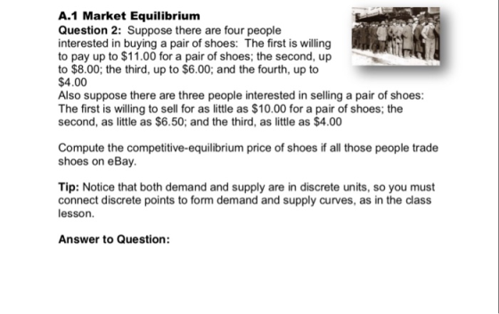 A.1 Market Equilibrium Question 2: Suppose there are four people interested in buying a pair of shoes: The first is willing to pay up to $11.00 for a pair of shoes; the second, up to $8.00; the third, up to $6.00; and the fourth, up to $4.00 Also suppose there are three people interested in selling a pair of shoes: The first is willing to sell for as little as $10.00 for a pair of shoes; the second, as little as $6.50; and the third, as little as $4.00 Compute the competitive-equilibrium price of shoes if all those people trade shoes on eBay. Tip: Notice that both demand and supply are in discrete units, so you must connect discrete points to form demand and supply curves, as in the class lesson. Answer to Question: