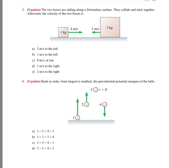 5. (5 points) The two boxes are sliding along a frictionless surface. They collide and stick together. Afterward, the velocity of the two boxes is 4 m/s 2 m/s 2 kg 1 kg a) 2 m/s to the left b) m/s to the left c) 0 m/s, at rest d) 1 m/s to the right e) 2 m/s to the right 6. (5 points) Rank in order, from largest to smallest, the gravitational potential energies of the balls. V-0 4 a) 1>2-4>3 b 1>2>34 c) 3>2>4>1 d) 3>2-4