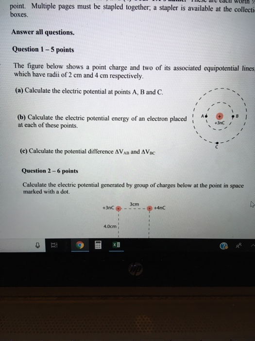point. Multiple pages must be stapled together, a stapler is available at the collecti boxes Answer all questions. Question 1-5 points The figure below shows a point charge and two of its associated equipotential lines which have radii of 2 cm and 4 cm respectively. (a) Calculate the electric potential at points A, B and C. (b) Calculate the electrie potential energy of an electron placed at each of these points. +3nC (c) Calculate the potential difference AVAB and ΔVBC Question 2-6 points Calculate the electric potential generated by group of charges below at the point in space marked with a dot. 3cm 4.0cm